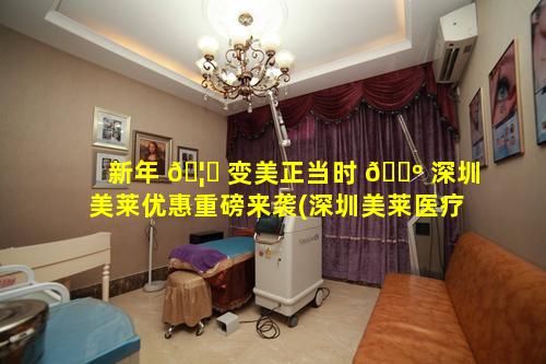 新年 🦊 变美正当时 🌺 深圳美莱优惠重磅来袭(深圳美莱医疗美容医院官网)